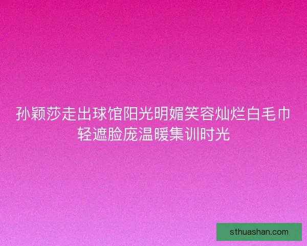 孙颖莎走出球馆阳光明媚笑容灿烂白毛巾轻遮脸庞温暖集训时光